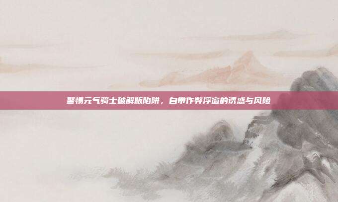 警惕元气骑士破解版陷阱，自带作弊浮窗的诱惑与风险