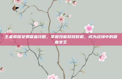 王者荣耀女娲吸血攻略,掌握技能释放时机,成为战场中的吸血女王