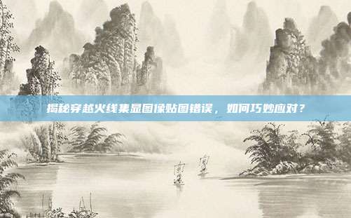 揭秘穿越火线集显图像贴图错误,如何巧妙应对?