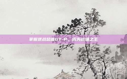 掌握逆战总谱GT-P，成为战场之王