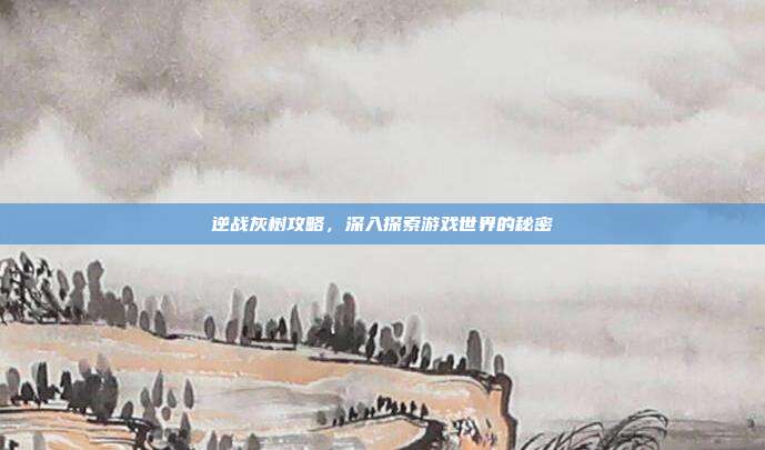 逆战灰树攻略,深入探索游戏世界的秘密