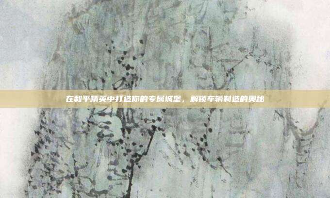 在和平精英中打造你的专属城堡，解锁车辆制造的奥秘