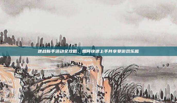 逆战新手活动全攻略，如何快速上手并享受游戏乐趣