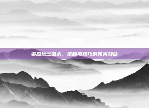 姿态玩三国杀，策略与技巧的完美融合