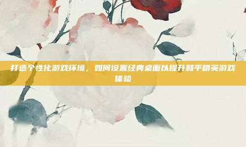 打造个性化游戏环境，如何设置经典桌面以提升和平精英游戏体验