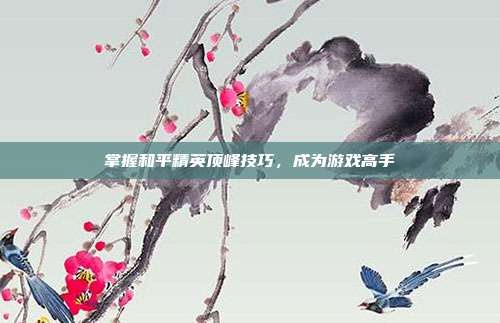 掌握和平精英顶峰技巧,成为游戏高手