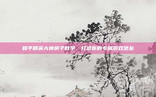和平精英大神房子教学,打造你的专属游戏堡垒