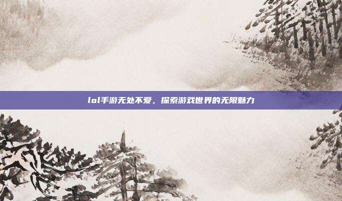 lol手游无处不爱,探索游戏世界的无限魅力