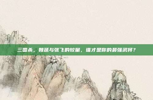 三国杀,魏延与张飞的较量,谁才是你的最强武将?