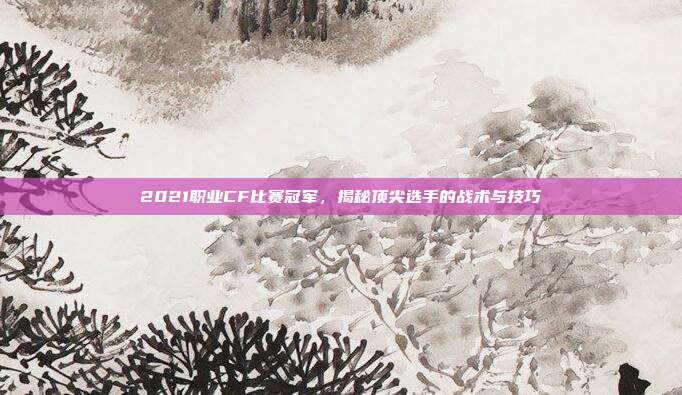 2021职业CF比赛冠军，揭秘顶尖选手的战术与技巧