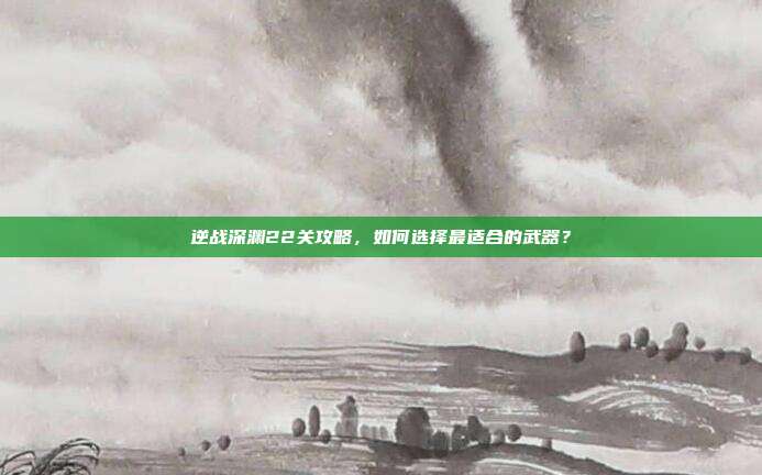 逆战深渊22关攻略,如何选择最适合的武器?