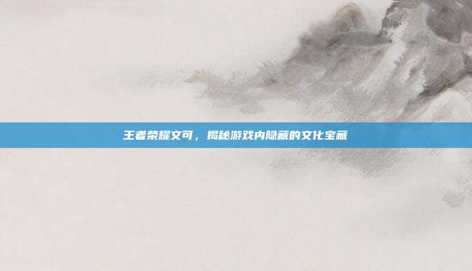 王者荣耀文可,揭秘游戏内隐藏的文化宝藏