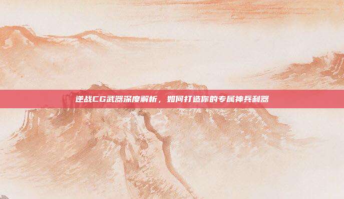 逆战CG武器深度解析,如何打造你的专属神兵利器