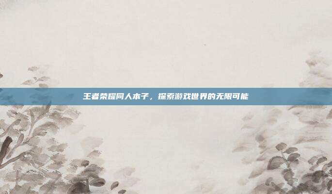 王者荣耀同人本子,探索游戏世界的无限可能