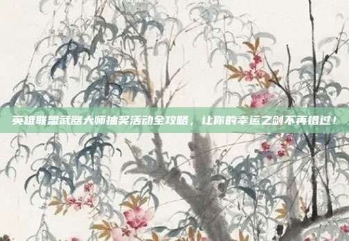 英雄联盟武器大师抽奖活动全攻略,让你的幸运之剑不再错过!