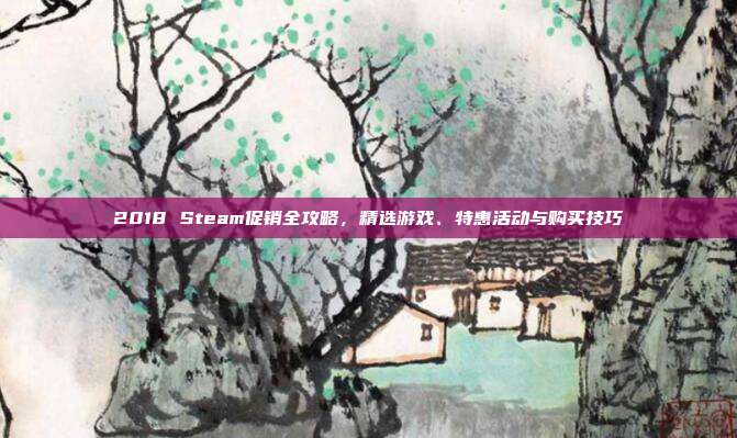 2018 Steam促销全攻略，精选游戏、特惠活动与购买技巧