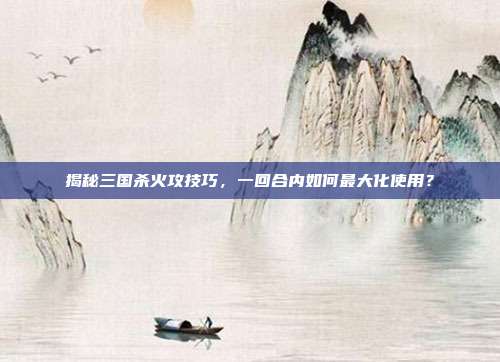揭秘三国杀火攻技巧,一回合内如何最大化使用?