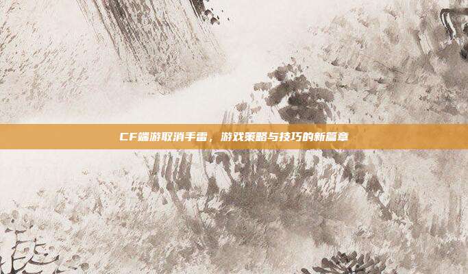 CF端游取消手雷，游戏策略与技巧的新篇章