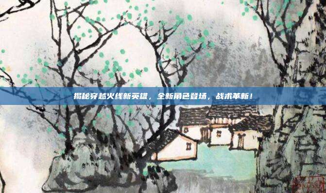 揭秘穿越火线新英雄,全新角色登场,战术革新!