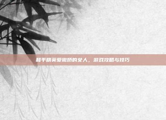 和平精英爱撒娇的女人，游戏攻略与技巧