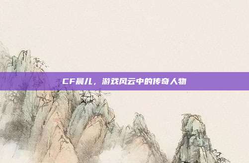 CF晨儿,游戏风云中的传奇人物