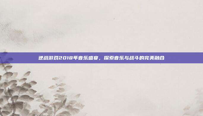 逆战游戏2018年音乐盛宴，探索音乐与战斗的完美融合