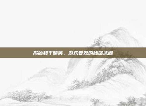 揭秘和平精英，游戏音效的秘密武器