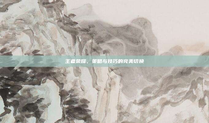 王者荣耀,策略与技巧的完美切换