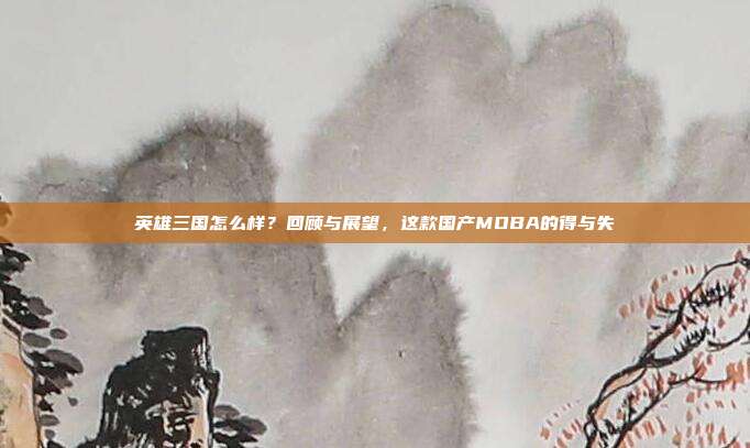英雄三国怎么样？回顾与展望，这款国产MOBA的得与失