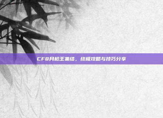 CF8月枪王集结,终极攻略与技巧分享