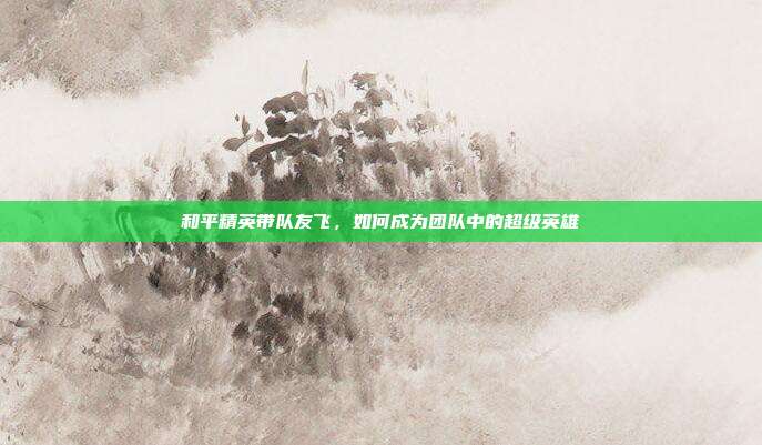 和平精英带队友飞,如何成为团队中的超级英雄