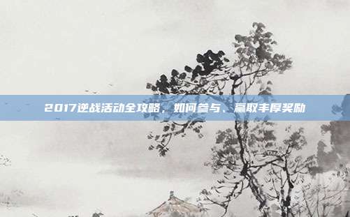 2017逆战活动全攻略，如何参与、赢取丰厚奖励