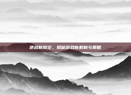 逆战新放空,揭秘游戏新机制与策略