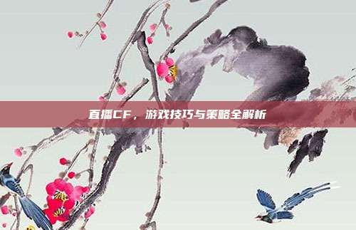 直播CF,游戏技巧与策略全解析