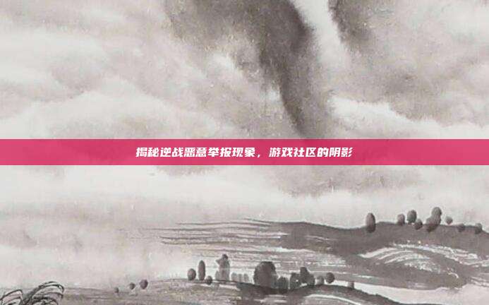 揭秘逆战恶意举报现象,游戏社区的阴影