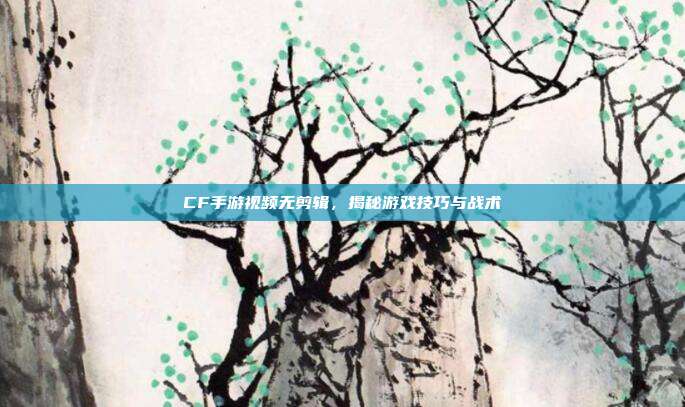 CF手游视频无剪辑,揭秘游戏技巧与战术