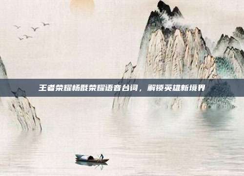 王者荣耀杨戬荣耀语音台词,解锁英雄新境界