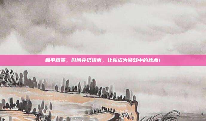 和平精英，时尚穿搭指南，让你成为游戏中的焦点！