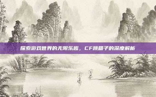 探索游戏世界的无限乐趣，CF跳箱子的深度解析