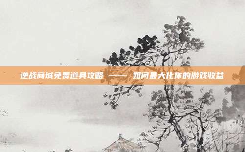 逆战商城免费道具攻略 —— 如何最大化你的游戏收益