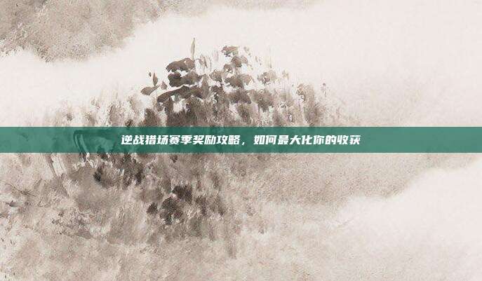 逆战猎场赛季奖励攻略,如何最大化你的收获