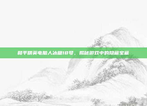 和平精英电脑人冰糖18号,揭秘游戏中的隐藏宝藏
