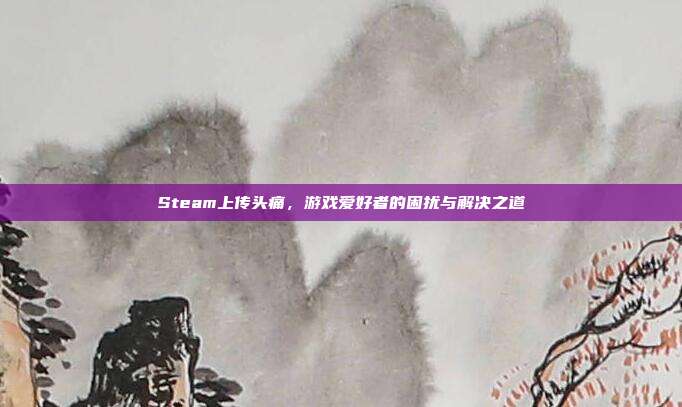 Steam上传头痛,游戏爱好者的困扰与解决之道
