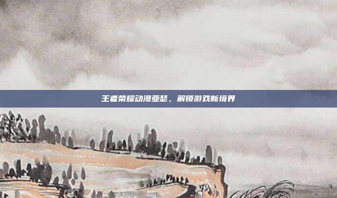 王者荣耀动漫亚瑟,解锁游戏新境界