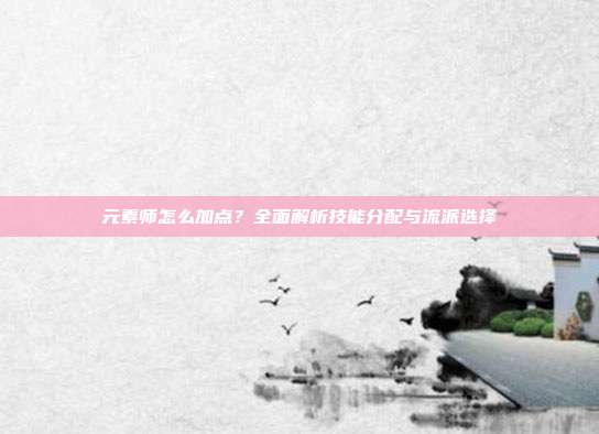 元素师怎么加点？全面解析技能分配与流派选择