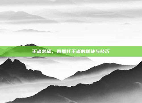 王者荣耀,直播打王者的秘诀与技巧