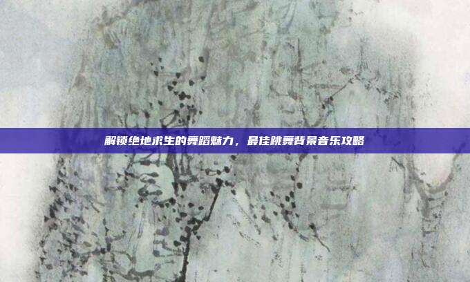 解锁绝地求生的舞蹈魅力,最佳跳舞背景音乐攻略
