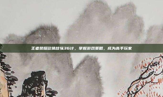 王者荣耀欲擒故纵36计，掌握游戏策略，成为高手玩家