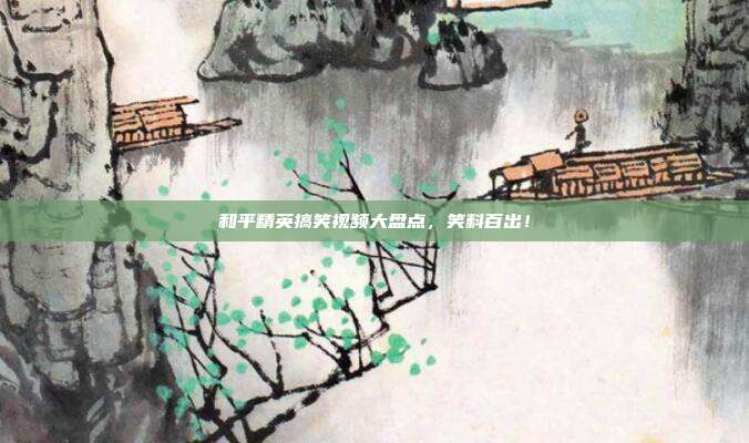 和平精英搞笑视频大盘点，笑料百出！