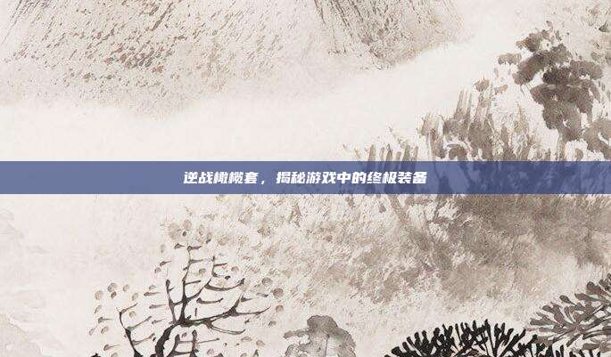 逆战橄榄套,揭秘游戏中的终极装备